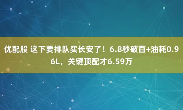 优配股 这下要排队买长安了！6.8秒破百+油耗0.96L，关键顶配才6.59万