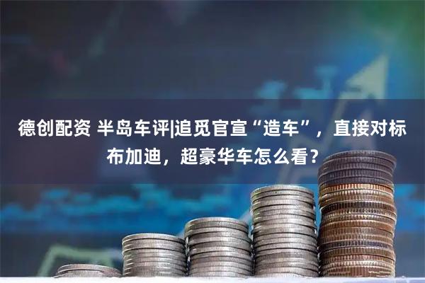 德创配资 半岛车评|追觅官宣“造车”，直接对标布加迪，超豪华车怎么看？