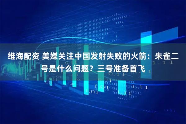 维海配资 美媒关注中国发射失败的火箭：朱雀二号是什么问题？三号准备首飞