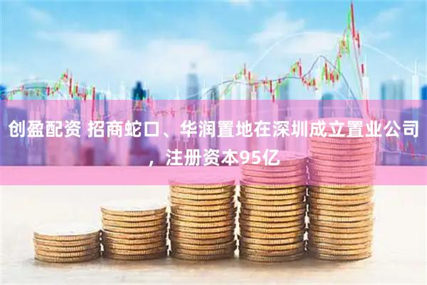 创盈配资 招商蛇口、华润置地在深圳成立置业公司，注册资本95亿