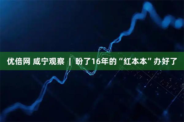优倍网 咸宁观察  |  盼了16年的“红本本”办好了