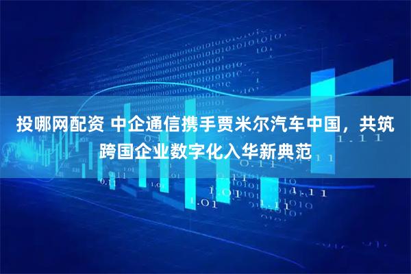 投哪网配资 中企通信携手贾米尔汽车中国，共筑跨国企业数字化入华新典范