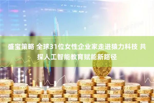 盛宝策略 全球31位女性企业家走进猿力科技 共探人工智能教育赋能新路径