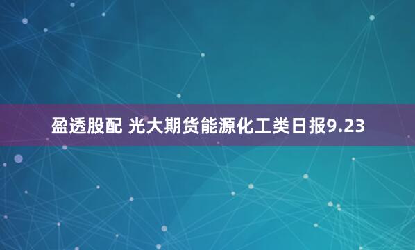 盈透股配 光大期货能源化工类日报9.23