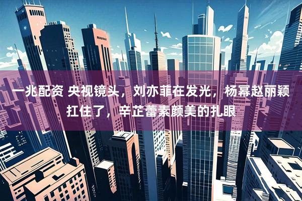 一兆配资 央视镜头，刘亦菲在发光，杨幂赵丽颖扛住了，辛芷蕾素颜美的扎眼