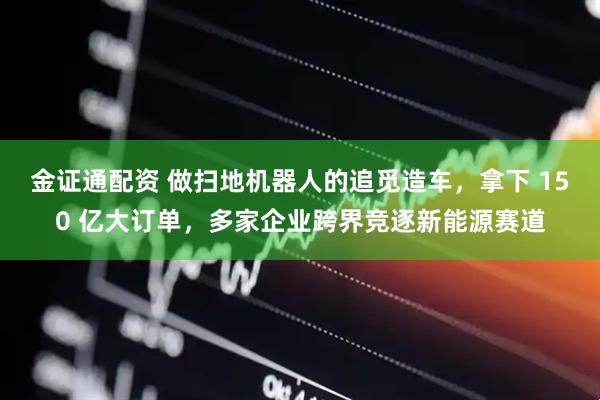 金证通配资 做扫地机器人的追觅造车，拿下 150 亿大订单，多家企业跨界竞逐新能源赛道