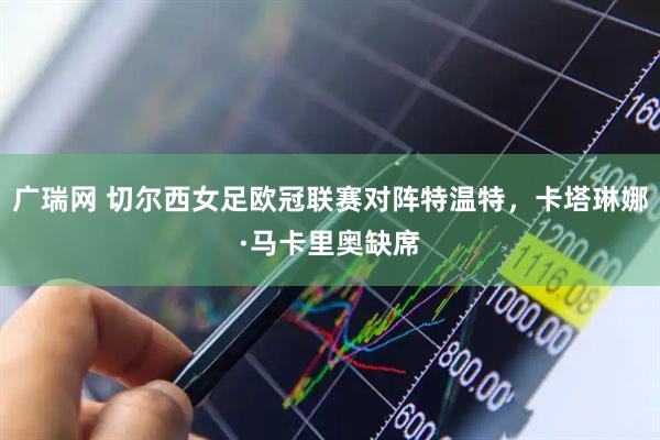 广瑞网 切尔西女足欧冠联赛对阵特温特，卡塔琳娜·马卡里奥缺席