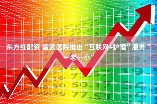东方红配资 宣武医院推出“互联网+护理”服务“一老一小”
