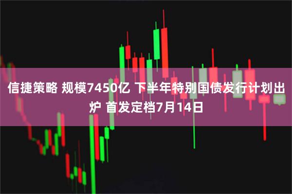信捷策略 规模7450亿 下半年特别国债发行计划出炉 首发定档7月14日