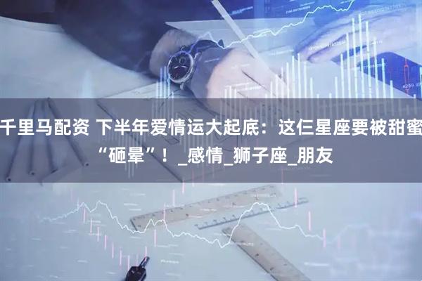 千里马配资 下半年爱情运大起底：这仨星座要被甜蜜 “砸晕”！_感情_狮子座_朋友