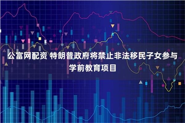 公富网配资 特朗普政府将禁止非法移民子女参与学前教育项目