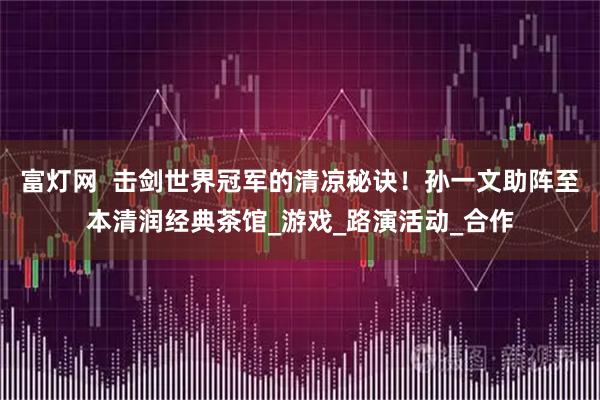 富灯网  击剑世界冠军的清凉秘诀！孙一文助阵至本清润经典茶馆_游戏_路演活动_合作