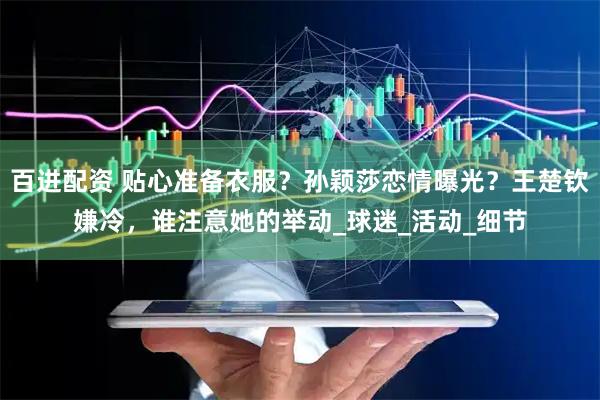 百进配资 贴心准备衣服？孙颖莎恋情曝光？王楚钦嫌冷，谁注意她的举动_球迷_活动_细节