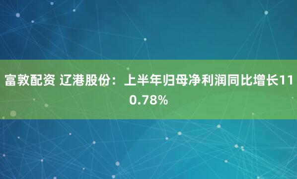 富敦配资 辽港股份：上半年归母净利润同比增长110.78%