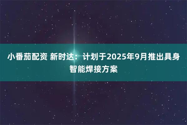小番茄配资 新时达：计划于2025年9月推出具身智能焊接方案
