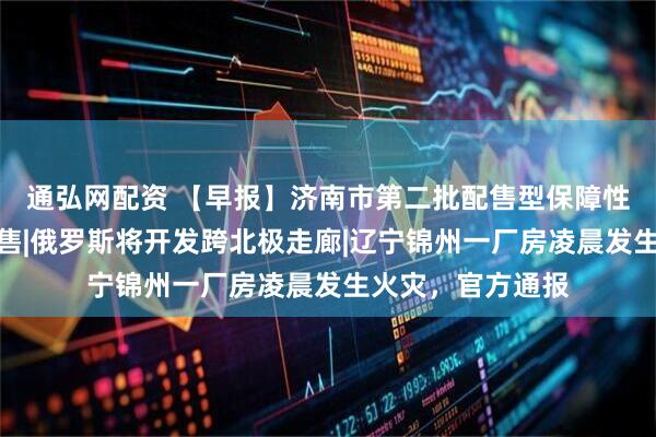 通弘网配资 【早报】济南市第二批配售型保障性住房本月开启配售|俄罗斯将开发跨北极走廊|辽宁锦州一厂房凌晨发生火灾，官方通报