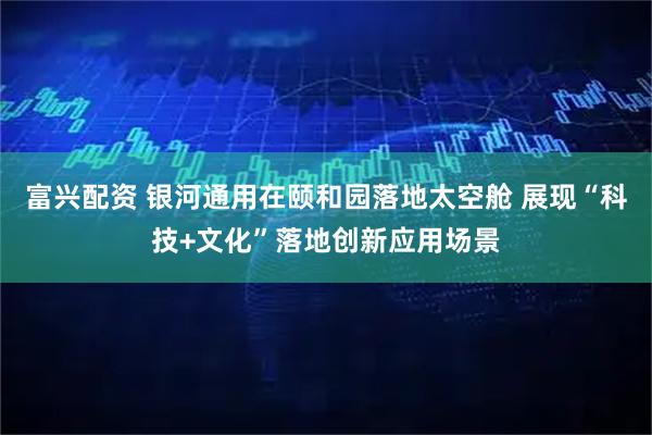 富兴配资 银河通用在颐和园落地太空舱 展现“科技+文化”落地创新应用场景