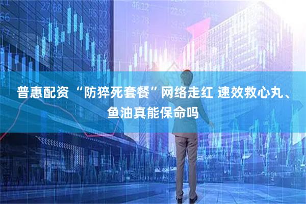 普惠配资 “防猝死套餐”网络走红 速效救心丸、鱼油真能保命吗