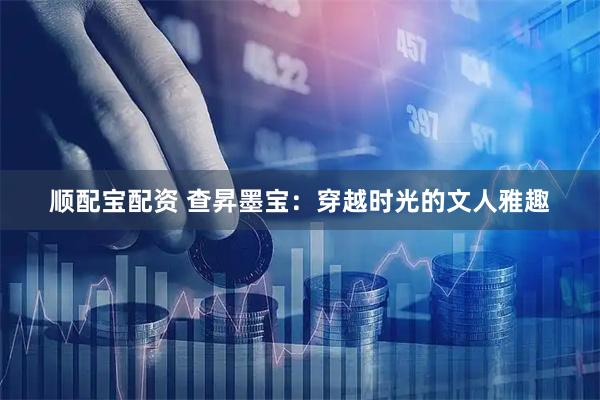 顺配宝配资 查昇墨宝：穿越时光的文人雅趣