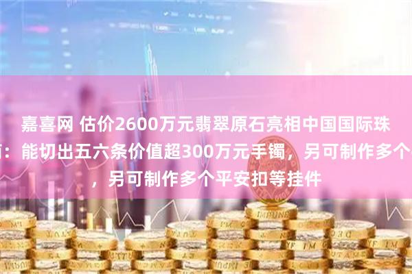 嘉喜网 估价2600万元翡翠原石亮相中国国际珠宝展，参展商：能切出五六条价值超300万元手镯，另可制作多个平安扣等挂件